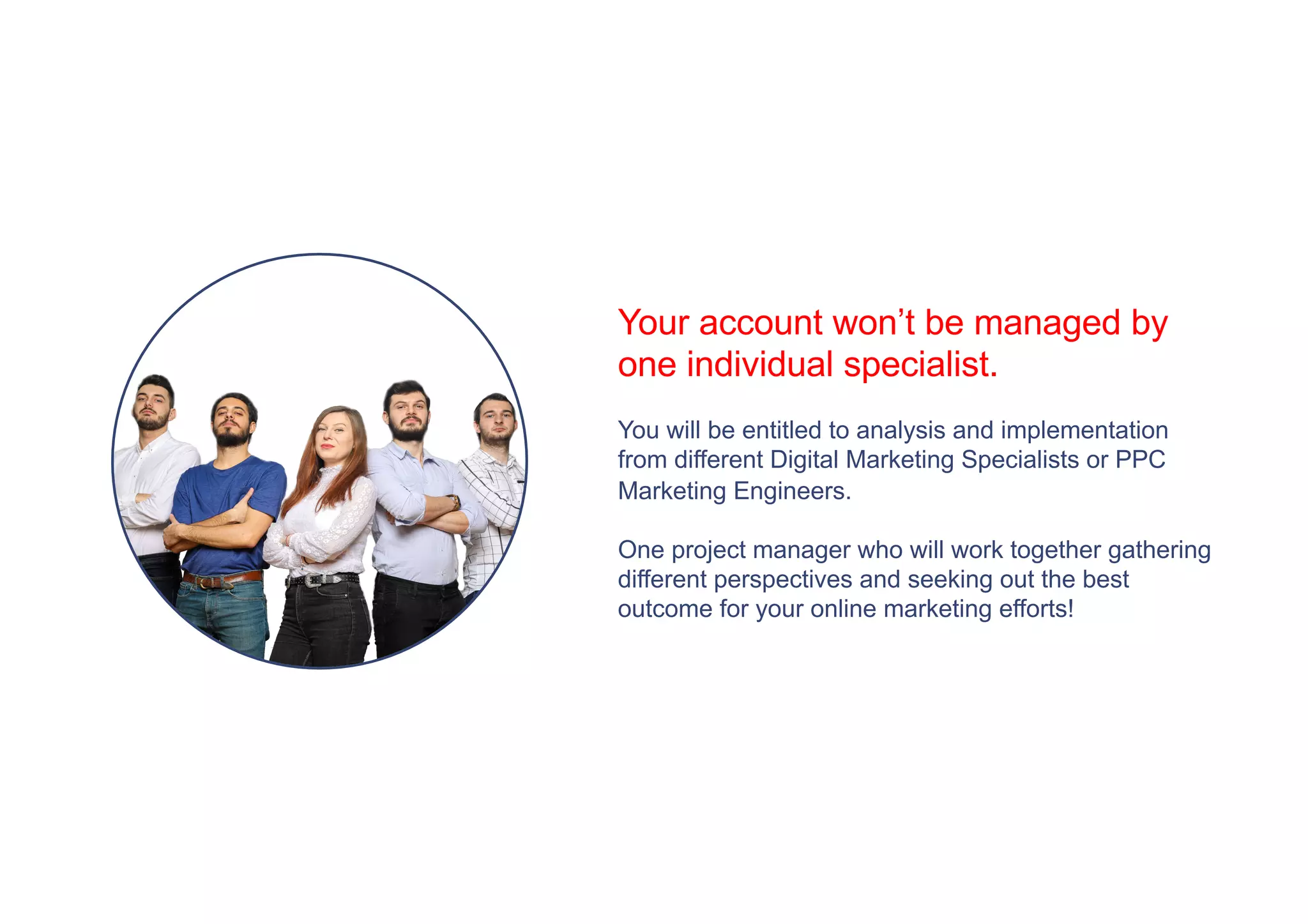 Your account won’t be managed by
one individual specialist.
You will be entitled to analysis and implementation
from different Digital Marketing Specialists or PPC
Marketing Engineers.
One project manager who will work together gathering
different perspectives and seeking out the best
outcome for your online marketing efforts!
 