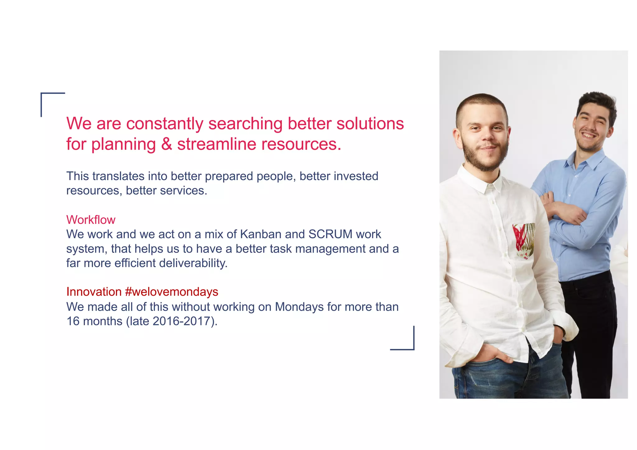We are constantly searching better solutions
for planning & streamline resources.
This translates into better prepared people, better invested
resources, better services.
Workflow
We work and we act on a mix of Kanban and SCRUM work
system, that helps us to have a better task management and a
far more efficient deliverability.
Innovation #welovemondays
We made all of this without working on Mondays for more than
16 months (late 2016-2017).
 