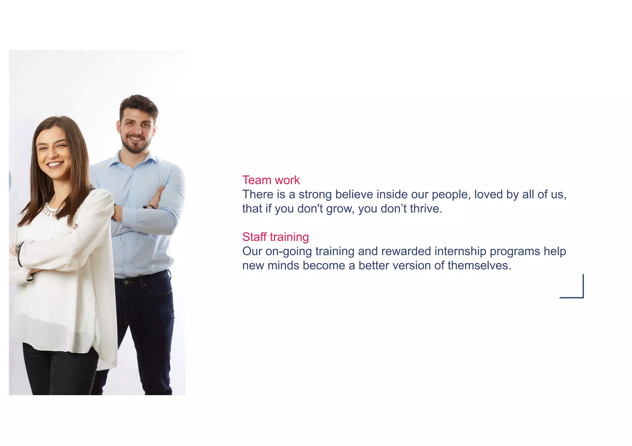 Team work
There is a strong believe inside our people, loved by all of us,
that if you don't grow, you don’t thrive.
Staff training
Our on-going training and rewarded internship programs help
new minds become a better version of themselves.
 