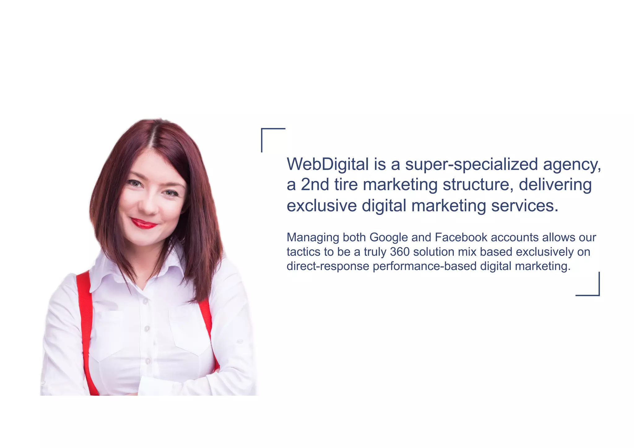 WebDigital is a super-specialized agency,
a 2nd tire marketing structure, delivering
exclusive digital marketing services.
Managing both Google and Facebook accounts allows our
tactics to be a truly 360 solution mix based exclusively on
direct-response performance-based digital marketing.
 
