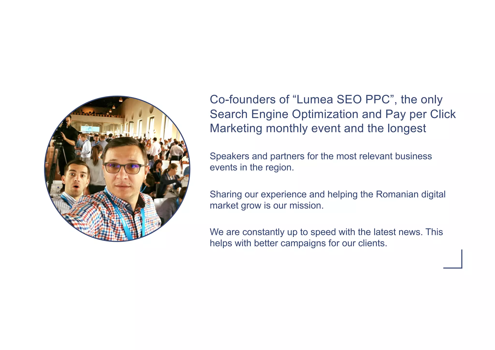 Co-founders of “Lumea SEO PPC”, the only
Search Engine Optimization and Pay per Click
Marketing monthly event and the longest
Speakers and partners for the most relevant business
events in the region.
Sharing our experience and helping the Romanian digital
market grow is our mission.
We are constantly up to speed with the latest news. This
helps with better campaigns for our clients.
 
