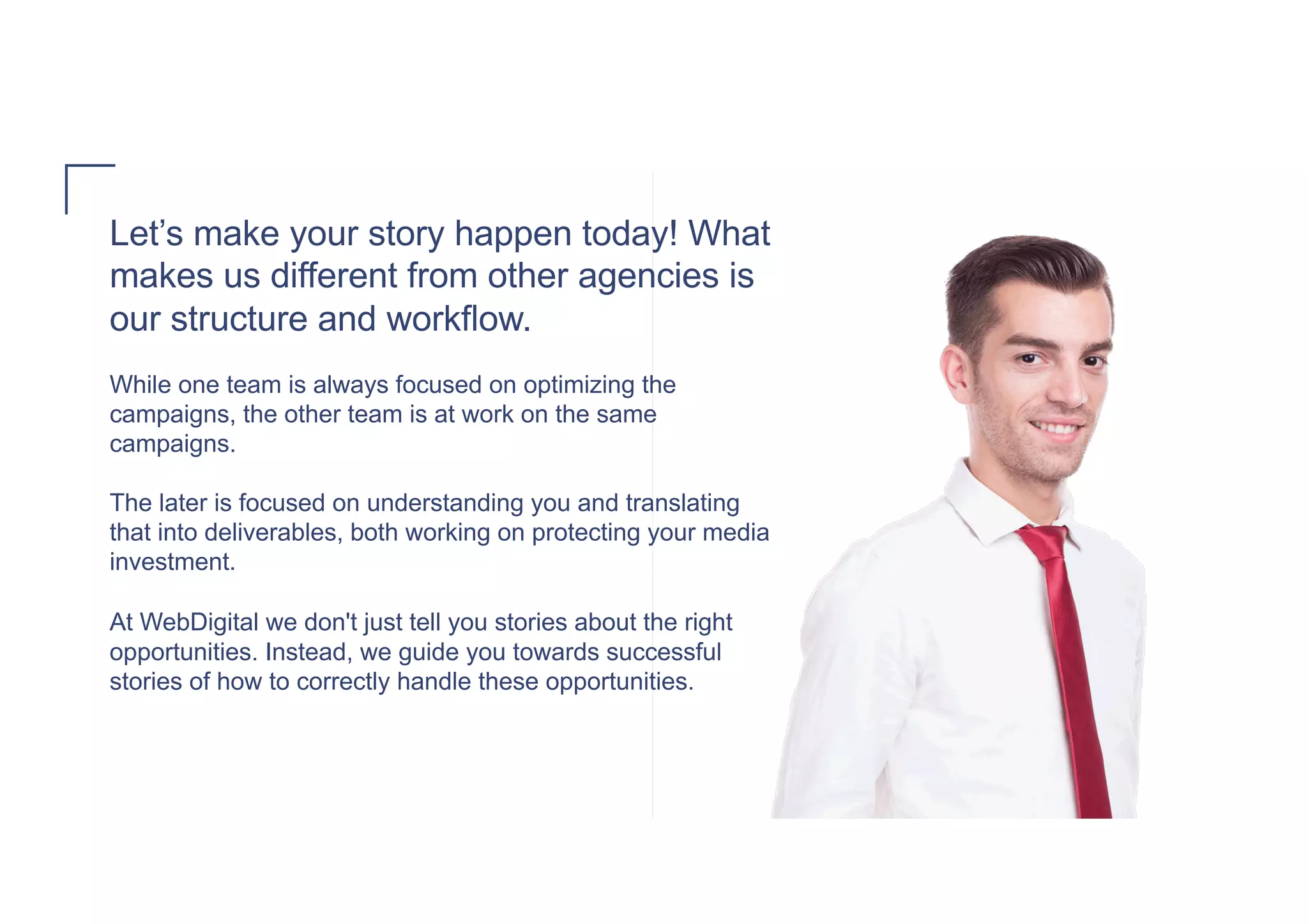 Let’s make your story happen today! What
makes us different from other agencies is
our structure and workflow.
While one team is always focused on optimizing the
campaigns, the other team is at work on the same
campaigns.
The later is focused on understanding you and translating
that into deliverables, both working on protecting your media
investment.
At WebDigital we don't just tell you stories about the right
opportunities. Instead, we guide you towards successful
stories of how to correctly handle these opportunities.
 