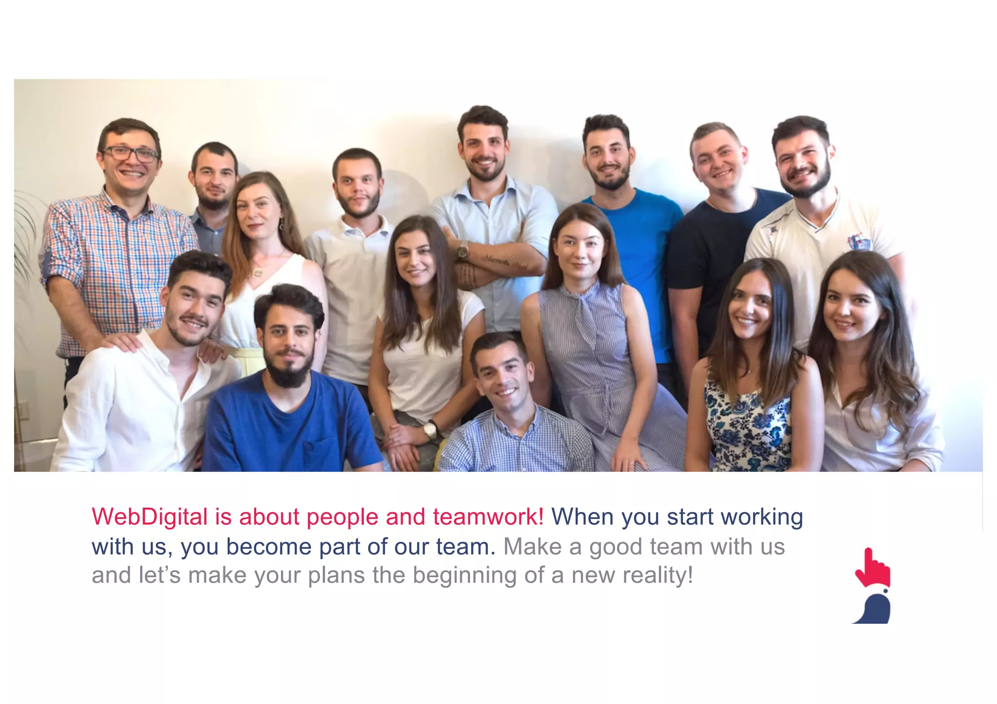 WebDigital is about people and teamwork! When you start working
with us, you become part of our team. Make a good team with us
and let’s make your plans the beginning of a new reality!
 