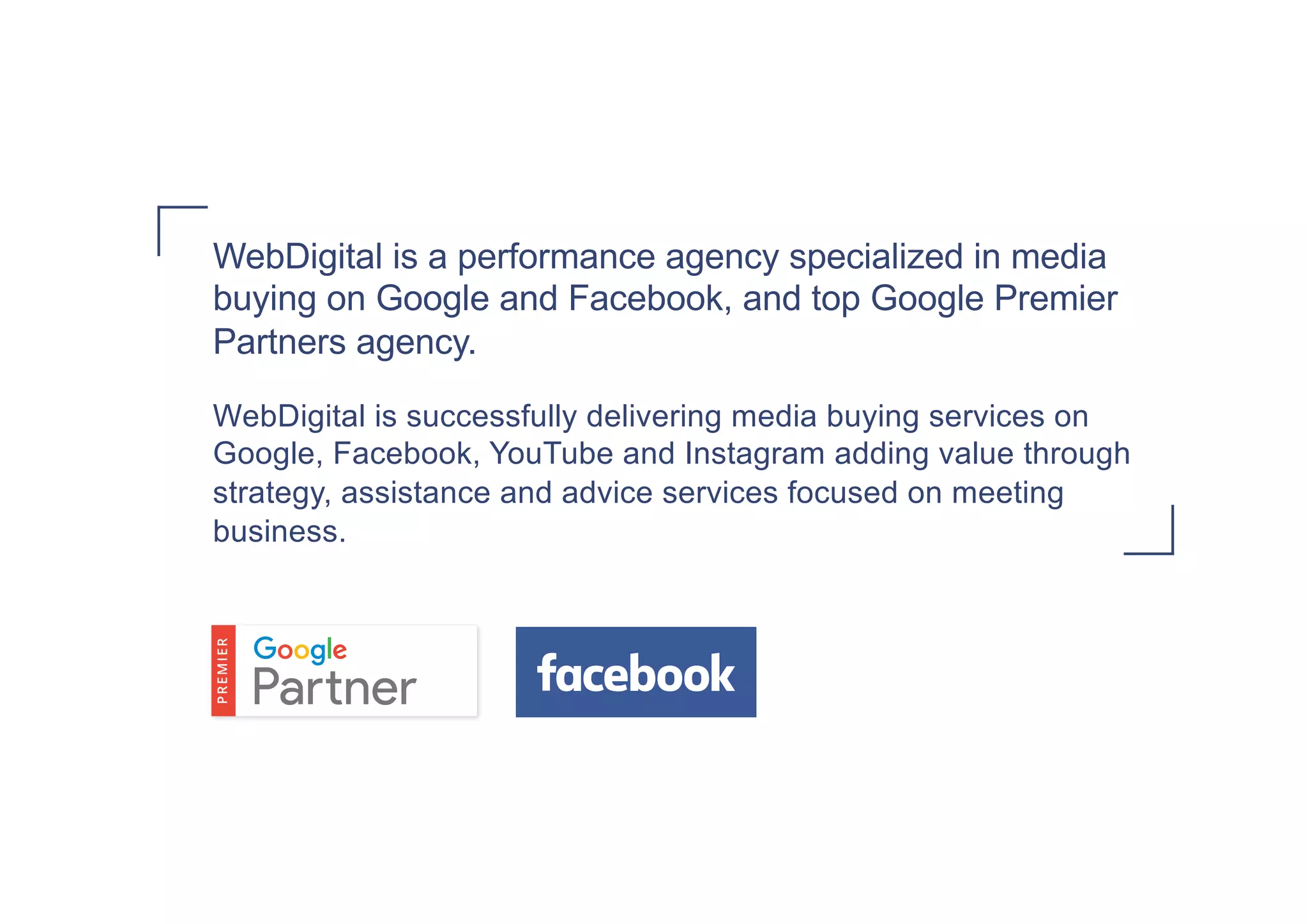 WebDigital is a performance agency specialized in media
buying on Google and Facebook, and top Google Premier
Partners agency.
WebDigital is successfully delivering media buying services on
Google, Facebook, YouTube and Instagram adding value through
strategy, assistance and advice services focused on meeting
business.
 