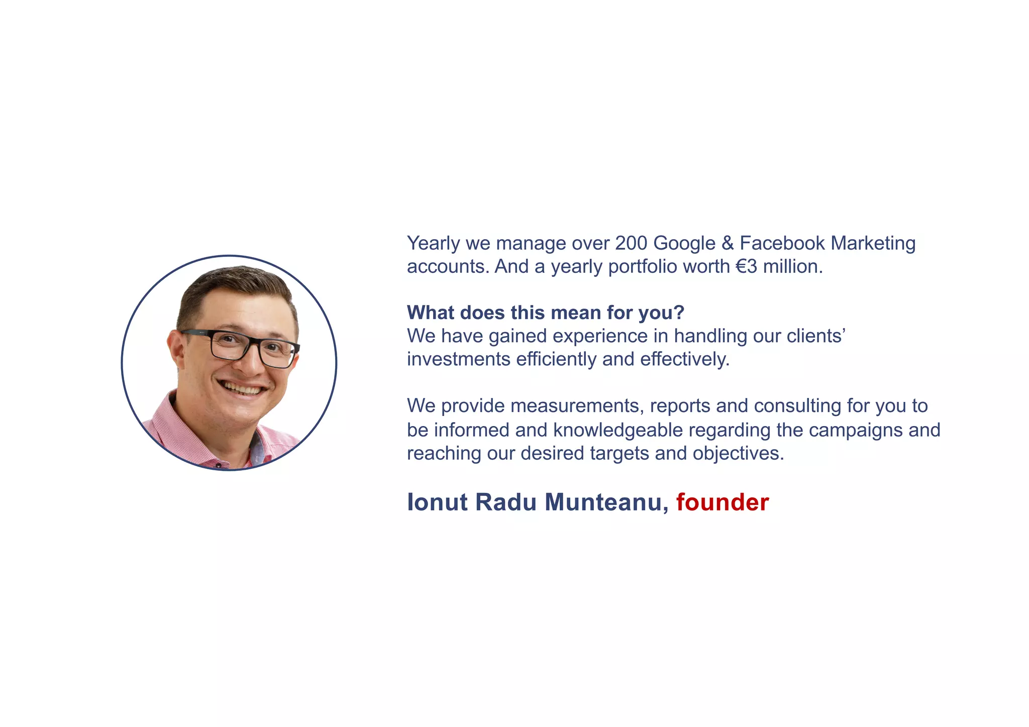 Yearly we manage over 200 Google & Facebook Marketing
accounts. And a yearly portfolio worth €3 million.
What does this mean for you?
We have gained experience in handling our clients’
investments efficiently and effectively.
We provide measurements, reports and consulting for you to
be informed and knowledgeable regarding the campaigns and
reaching our desired targets and objectives.
Ionut Radu Munteanu, founder
 