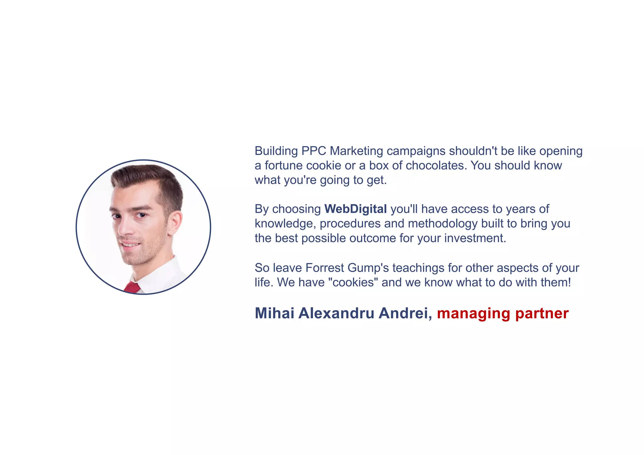 Building PPC Marketing campaigns shouldn't be like opening
a fortune cookie or a box of chocolates. You should know
what you're going to get.
By choosing WebDigital you'll have access to years of
knowledge, procedures and methodology built to bring you
the best possible outcome for your investment.
So leave Forrest Gump's teachings for other aspects of your
life. We have "cookies" and we know what to do with them!
Mihai Alexandru Andrei, managing partner
 