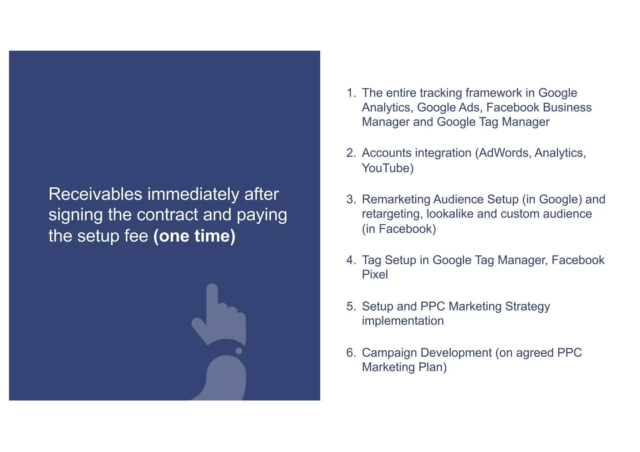 1. The entire tracking framework in Google
Analytics, Google Ads, Facebook Business
Manager and Google Tag Manager
2. Accounts integration (AdWords, Analytics,
YouTube)
3. Remarketing Audience Setup (in Google) and
retargeting, lookalike and custom audience
(in Facebook)
4. Tag Setup in Google Tag Manager, Facebook
Pixel
5. Setup and PPC Marketing Strategy
implementation
6. Campaign Development (on agreed PPC
Marketing Plan)
Receivables immediately after
signing the contract and paying
the setup fee (one time)
 