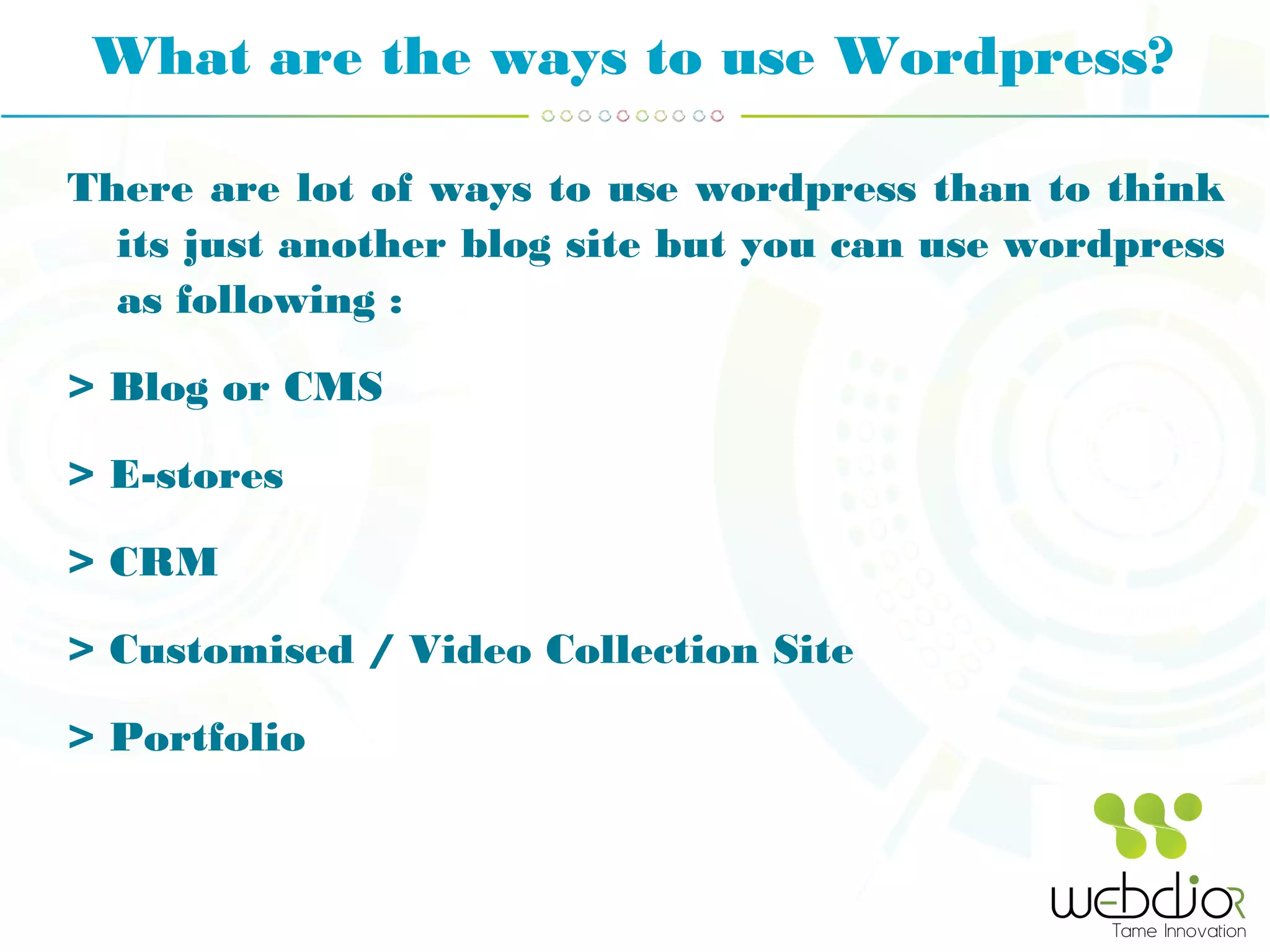 What are the ways to use Wordpress?
There are lot of ways to use wordpress than to think
its just another blog site but you can use wordpress
as following :
> Blog or CMS
> E-stores
> CRM
> Customised / Video Collection Site
> Portfolio
 