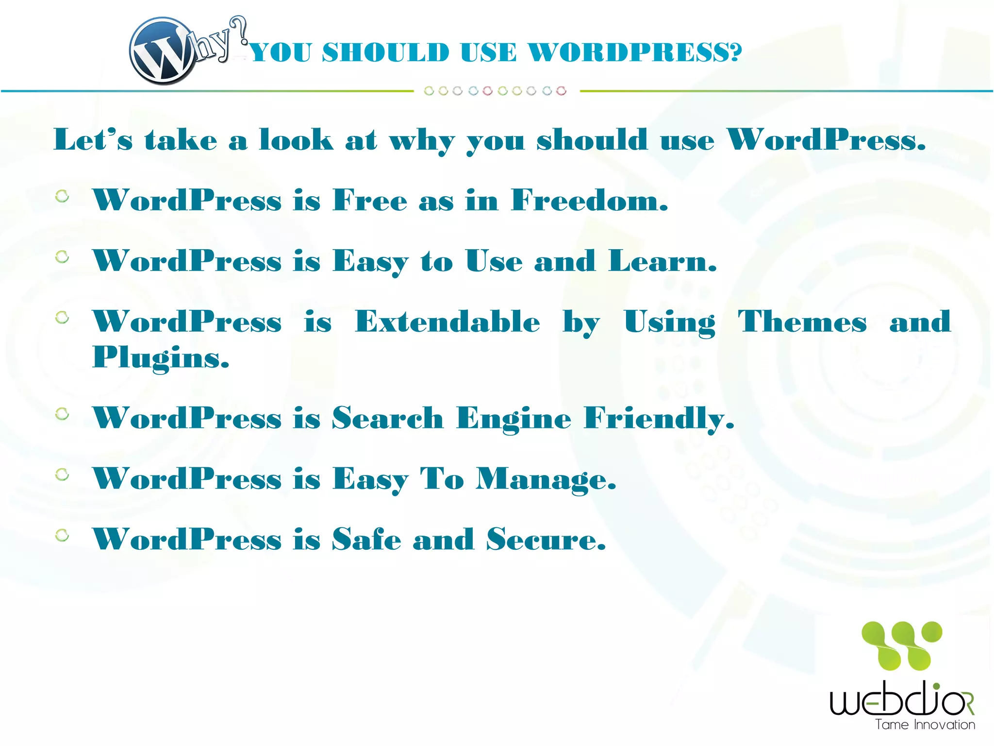 YOU SHOULD USE WORDPRESS?
Let’s take a look at why you should use WordPress.
WordPress is Free as in Freedom.
WordPress is Easy to Use and Learn.
WordPress is Extendable by Using Themes and
Plugins.
WordPress is Search Engine Friendly.
WordPress is Easy To Manage.
WordPress is Safe and Secure.
 