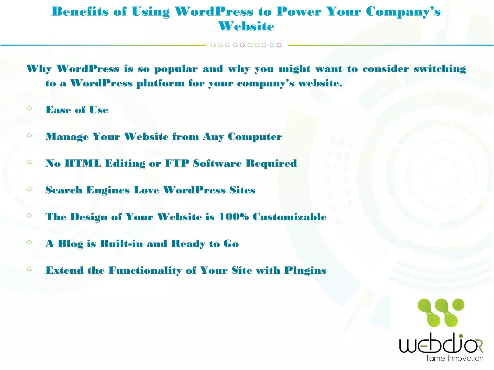 Benefits of Using WordPress to Power Your Company’s
Website
Why WordPress is so popular and why you might want to consider switching
to a WordPress platform for your company’s website.
Ease of Use
Manage Your Website from Any Computer
No HTML Editing or FTP Software Required
Search Engines Love WordPress Sites
The Design of Your Website is 100% Customizable
A Blog is Built-in and Ready to Go
Extend the Functionality of Your Site with Plugins
 