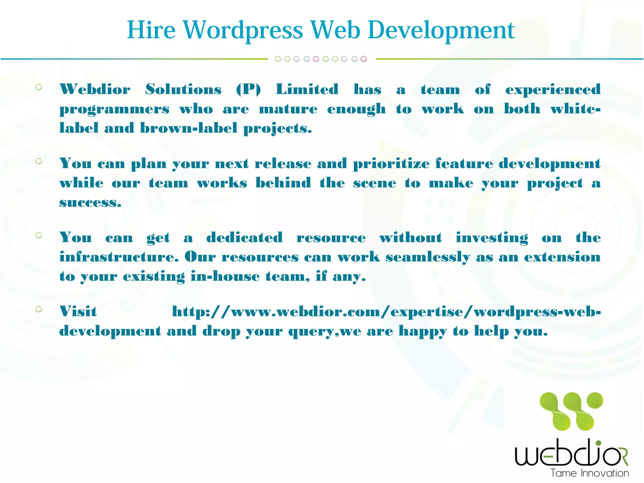 Hire Wordpress Web Development
Webdior Solutions (P) Limited has a team of experienced
programmers who are mature enough to work on both white-
label and brown-label projects.
You can plan your next release and prioritize feature development
while our team works behind the scene to make your project a
success.
You can get a dedicated resource without investing on the
infrastructure. Our resources can work seamlessly as an extension
to your existing in-house team, if any.
Visit http://www.webdior.com/expertise/wordpress-web-
development and drop your query,we are happy to help you.
 