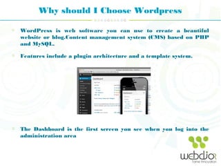 Why should I Choose Wordpress
WordPress is web software you can use to create a beautiful
website or blog.Content management system (CMS) based on PHP
and MySQL.
Features include a plugin architecture and a template system.
The Dashboard is the first screen you see when you log into the
administration area
 