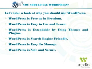 YOU SHOULD USE WORDPRESS?
Let’s take a look at why you should use WordPress.
WordPress is Free as in Freedom.
WordPress is Easy to Use and Learn.
WordPress is Extendable by Using Themes and
Plugins.
WordPress is Search Engine Friendly.
WordPress is Easy To Manage.
WordPress is Safe and Secure.
 