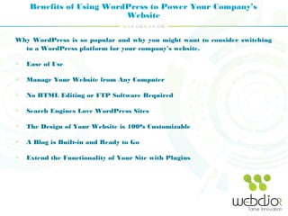 Benefits of Using WordPress to Power Your Company’s
Website
Why WordPress is so popular and why you might want to consider switching
to a WordPress platform for your company’s website.
Ease of Use
Manage Your Website from Any Computer
No HTML Editing or FTP Software Required
Search Engines Love WordPress Sites
The Design of Your Website is 100% Customizable
A Blog is Built-in and Ready to Go
Extend the Functionality of Your Site with Plugins
 
