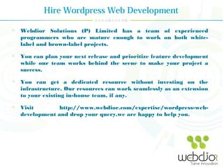 Hire Wordpress Web Development
Webdior Solutions (P) Limited has a team of experienced
programmers who are mature enough to work on both white-
label and brown-label projects.
You can plan your next release and prioritize feature development
while our team works behind the scene to make your project a
success.
You can get a dedicated resource without investing on the
infrastructure. Our resources can work seamlessly as an extension
to your existing in-house team, if any.
Visit http://www.webdior.com/expertise/wordpress-web-
development and drop your query,we are happy to help you.
 