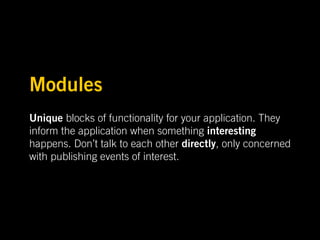 Modules
Unique blocks of functionality for your application. They
inform the application when something interesting
happens. Don’t talk to each other directly, only concerned
with publishing events of interest.
 