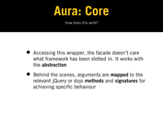 Aura: Core
                  How does this work?




•   Accessing this wrapper, the facade doesn’t care
    what framework has been slotted in. It works with
    the abstraction

•   Behind the scenes, arguments are mapped to the
    relevant jQuery or dojo methods and signatures for
    achieving speci c behaviour
 