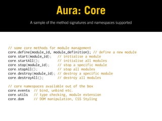 Aura: Core
           A sample of the method signatures and namespaces supported




// some core methods for module management
core.define(module_id, module_definition); // define a new module
core.start(module_id);   // initialise a module
core.startAll();         // initialise all modules
core.stop(module_id);    // stop a specific module
core.stopAll();          // stop all modules
core.destroy(module_id); // destroy a specific module
core.destroyAll();       // destroy all modules

// core namespaces available out of the box
core.events  // bind, unbind etc.
core.utils   // type checking, module extension
core.dom     // DOM manipulation, CSS Styling
 