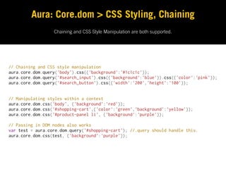 Aura: Core.dom > CSS Styling, Chaining
                  Chaining and CSS Style Manipulation are both supported.




// Chaining and CSS style manipulation
aura.core.dom.query('body').css({'background':'#1c1c1c'});
aura.core.dom.query('#search_input').css({'background':'blue'}).css({'color':'pink'});
aura.core.dom.query('#search_button').css({'width':'200','height':'100'});


// Manipulating styles within a context
aura.core.dom.css('body', {'background':'red'});
aura.core.dom.css('#shopping-cart',{'color':'green','background':'yellow'});
aura.core.dom.css('#product-panel li', {'background':'purple'});

// Passing in DOM nodes also works
var test = aura.core.dom.query('#shopping-cart'); //.query should handle this.
aura.core.dom.css(test, {'background':'purple'});
 