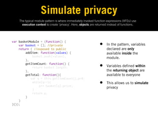 Simulate privacy
    The typical module pattern is where immediately invoked function expressions (IIFEs) use
      execution context to create ‘privacy’. Here, objects are returned instead of functions.




var basketModule = (function() {
    var basket = []; //private                                   •    In the pattern, variables
    return { //exposed to public                                      declared are only
        addItem: function(values) {                                   available inside the
            basket.push(values);                                      module.
        },
        getItemCount: function() {
            return basket.length;                                •    Variables de ned within
        },                                                            the returning object are
        getTotal: function(){                                         available to everyone
           var q = this.getItemCount(),p=0;
            while(q--){
                p+= basket[q].price;
                                                                 •    This allows us to simulate
                                                                      privacy
            }
            return p;
        }
    }
}());
 