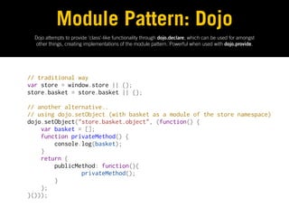 Module Pattern: Dojo
  Dojo attempts to provide 'class'-like functionality through dojo.declare, which can be used for amongst
  other things, creating implementations of the module pattern. Powerful when used with dojo.provide.




// traditional way
var store = window.store || {};
store.basket = store.basket || {};
 
// another alternative..
// using dojo.setObject (with basket as a module of the store namespace)
dojo.setObject("store.basket.object", (function() {
    var basket = [];
    function privateMethod() {
        console.log(basket);
    }
    return {
        publicMethod: function(){
                privateMethod();
        }
    };
}()));
 