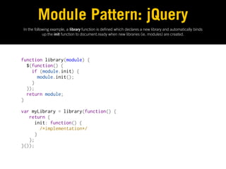 Module Pattern: jQuery
In the following example, a library function is de ned which declares a new library and automatically binds
            up the init function to document.ready when new libraries (ie. modules) are created.




function library(module) {
  $(function() {
    if (module.init) {
      module.init();
    }
  });
  return module;
}
 
var myLibrary = library(function() {
   return {
     init: function() {
       /*implementation*/
     }
   };
}());
 