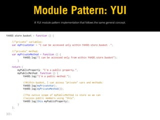 Module Pattern: YUI
                   A YUI module pattern implementation that follows the same general concept.



YAHOO.store.basket = function () {
 
    //"private" variables:
    var myPrivateVar = "I can be accessed only within YAHOO.store.basket .";
 
    //"private" method:
    var myPrivateMethod = function () {
            YAHOO.log("I can be accessed only from within YAHOO.store.basket");
        }
 
    return {
        myPublicProperty: "I'm a public property.",
        myPublicMethod: function () {
            YAHOO.log("I'm a public method.");
 
            //Within basket, I can access "private" vars and methods:
            YAHOO.log(myPrivateVar);
            YAHOO.log(myPrivateMethod());
 
            //The native scope of myPublicMethod is store so we can
            //access public members using "this":
            YAHOO.log(this.myPublicProperty);
        }
    };
 
}();
 
