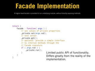 Facade Implementation
       A higher-level facade is provided to our underlying module, without directly exposing methods.




      return {
          facade : function( args ) {
              // set values of private properties
              _private.set(args.val);
              // test setter
              _private.get();
              // optional: provide a simple interface
              // to internal methods through the
              // facade signature
              if ( args.run ) {
                  _private.run();
              }                      Limited public API of functionality.
          }
      }                              Differs greatly from the reality of the
                                                    implementation.
 