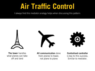 Air Traf c Control
       I always nd this mediator analogy helps when discussing this pattern:




 The tower handles            All communication done         Centralised controller
what planes can take           from planes to tower,         is key to this success.
    off and land                  not plane to plane          Similar to mediator.
 