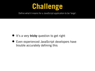 Challenge
    De ne what it means for a JavaScript application to be ‘large’.




• It’s a very tricky question to get right
• Even experienced JavaScript developers have
  trouble accurately de ning this
 