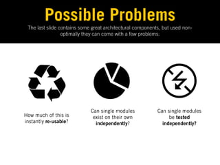 Possible Problems
 The last slide contains some great architectural components, but used non-
                 optimally they can come with a few problems:




                             Can single modules            Can single modules
How much of this is           exist on their own                be tested
instantly re-usable?           independently?                independently?
 
