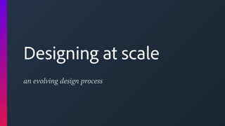 an evolving design process
Designing at scale
 