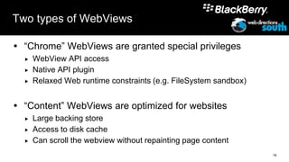 Two types of WebViews

 “Chrome” WebViews are granted special privileges
     WebView API access
     Native API plugin
     Relaxed Web runtime constraints (e.g. FileSystem sandbox)


 “Content” WebViews are optimized for websites
     Large backing store
     Access to disk cache
     Can scroll the webview without repainting page content
                                                                  18
 
