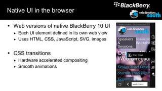 Native UI in the browser

 Web versions of native BlackBerry 10 UI
     Each UI element defined in its own web view
     Uses HTML, CSS, JavaScript, SVG, images


 CSS transitions
     Hardware accelerated compositing
     Smooth animations
 
