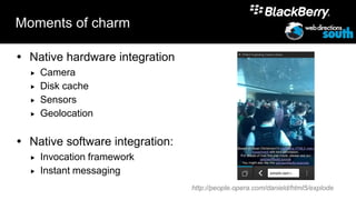 Moments of charm

 Native hardware integration
     Camera
     Disk cache
     Sensors
     Geolocation

 Native software integration:
     Invocation framework
     Instant messaging
                                 http://people.opera.com/danield/html5/explode
 
