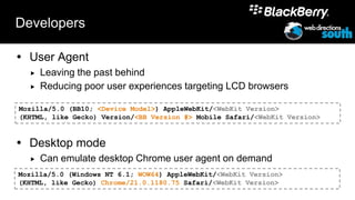 Developers

 User Agent
     Leaving the past behind
     Reducing poor user experiences targeting LCD browsers

Mozilla/5.0 (BB10; <Device Model>) AppleWebKit/<WebKit Version>
(KHTML, like Gecko) Version/<BB Version #> Mobile Safari/<WebKit Version>


 Desktop mode
     Can emulate desktop Chrome user agent on demand
Mozilla/5.0 (Windows NT 6.1; WOW64) AppleWebKit/<WebKit Version>
(KHTML, like Gecko) Chrome/21.0.1180.75 Safari/<WebKit Version>
 