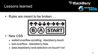 Lessons learned

 Rules are meant to be broken …




 New CSS :
     webkit-overflow-scrolling: -blackberry-touch
     text-overflow: -blackberry-fade
     data-blackberry-end-selection-on-touch=“on”
                                                     29
 