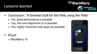 Lessons learned

 Conclusion: “A browser built for the Web using the Web”
     Yes, good performance is possible
     Yes, rich and responsive UI is possible
     Yes, highly interactive web apps are possible


 Proof:
     BlackBerry 10



                                                            31
 