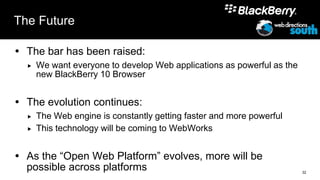 The Future

 The bar has been raised:
     We want everyone to develop Web applications as powerful as the
      new BlackBerry 10 Browser


 The evolution continues:
     The Web engine is constantly getting faster and more powerful
     This technology will be coming to WebWorks


 As the “Open Web Platform” evolves, more will be
  possible across platforms                                             32
 