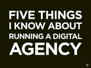 FIVE THINGS
I KNOW ABOUT
RUNNING A DIGITAL

AGENCY
 