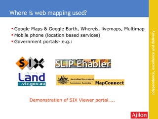 Google Maps & Google Earth, Whereis, livemaps, Multimap Mobile phone (location based services) Government portals- e.g.: Where is web mapping used? Demonstration of SIX Viewer portal….. 
