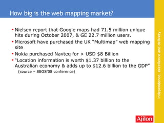Nielsen report that Google maps had 71.5 million unique hits during October 2007, & GE 22.7 million users . Microsoft have purchased the UK “Multimap” web mapping site Nokia purchased Navteq for > USD $8 Billion “ Location information is worth $1.37 billion to the Australian economy & adds up to $12.6 billion to the GDP”  (source – SEGS’08 conference) How big is the web mapping market? 