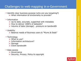 Identify clear business purpose (who are you targeting?) What information & functionality to provide? Information Up to date, accurate, supported with metadata How to deliver 1000’s of datasets? Volume of data (storage) …pressure on bandwidth Usability Balance needs of Business users & “Mums & Dads” Technology What to use? Information architecture? Storage Client bandwidth Data access Governance Security, Privacy, Policy & copyright Challenges to web mapping in e-Government 