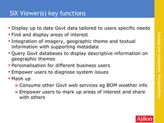 Display up to date Govt data tailored to users specific needs Find and display areas of interest Integration of imagery, geographic theme and textual information with supporting metadata Query Govt databases to display descriptive information on geographic themes  Personalisation for different business users Empower users to diagnose system issues Mash up  Consume other Govt web services eg BOM weather info Empower users to mark up areas of interest and share with others SIX Viewer(s) key functions 