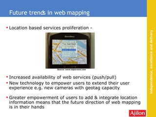 Location based services proliferation - Increased availability of web services (push/pull)   New technology to empower users to extend their user experience e.g. new cameras with geotag capacity Greater  empowerment  of users to add & integrate location information means that the future direction of web mapping is in their hands Future trends in web mapping Source: www.edparsons.com 