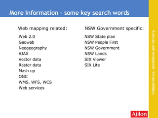 More information – some key search words Web 2.0 Geoweb  Neogeography AJAX Vector data Raster data Mash up OGC  WMS, WFS, WCS Web services NSW State plan NSW People First NSW Government NSW Lands SIX Viewer SIX Lite Web mapping related: NSW Government specific: 