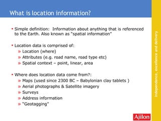 Simple definition:  Information about anything that is referenced to the Earth. Also known as “spatial information” Location data is comprised of: Location (where) Attributes (e.g. road name, road type etc) Spatial context – point, linear, area Where does location data come from?: Maps (used  since 2300 BC – Babylonian clay tablets  ) Aerial photographs & Satellite imagery Surveys  Address information “ Geotagging” What is location information? 
