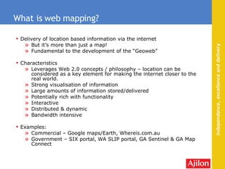 Delivery of location based information via the internet But it’s more than just a map! Fundamental to the development of the “Geoweb” Characteristics Leverages Web 2.0 concepts / philosophy – location can be considered as a key element for making the internet closer to the real world. Strong visualisation of information Large amounts of information stored/delivered Potentially rich with functionality Interactive Distributed & dynamic Bandwidth intensive Examples: Commercial – Google maps/Earth, Whereis.com.au Government – SIX portal, WA SLIP portal, GA Sentinel & GA Map Connect What is web mapping? 