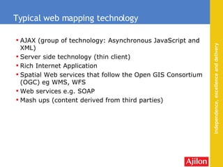 AJAX (group of technology: Asynchronous JavaScript and XML)  Server side technology (thin client) Rich Internet Application Spatial Web services that follow the  Open GIS Consortium  (OGC) eg WMS, WFS Web services e.g. SOAP Mash ups (content derived from third parties) Typical web mapping technology 