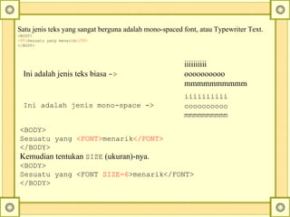 Satu jenis teks yang sangat berguna adalah mono-spaced font, atau Typewriter Text.  <BODY> <TT> Sesuatu yang menarik </TT> </BODY> <BODY> Sesuatu yang  <FONT> menarik </FONT> </BODY> Kemudian tentukan  SIZE  (ukuran)-nya.  <BODY> Sesuatu yang <FONT  SIZE=6 >menarik</FONT> </BODY> iiiiiiiiii   oooooooooo   mmmmmmmmmm Ini adalah jenis mono-space ->  iiiiiiiiii  oooooooooo  mmmmmmmmmm Ini adalah jenis teks biasa  -> 